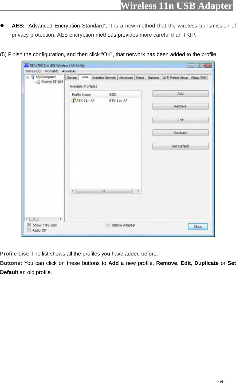                     Wireless 11n USB Adapter        AES: “Advanced Encryption Standard”, It is a new method that the wireless transmission of privacy protection. AES encryption methods provides more careful than TKIP.  (5) Finish the configuration, and then click “OK”, that network has been added to the profile.   Profile List: The list shows all the profiles you have added before.   Buttons: You can click on these buttons to Add a new profile, Remove, Edit, Duplicate or Set Default an old profile.                                                                                            - 69 - 