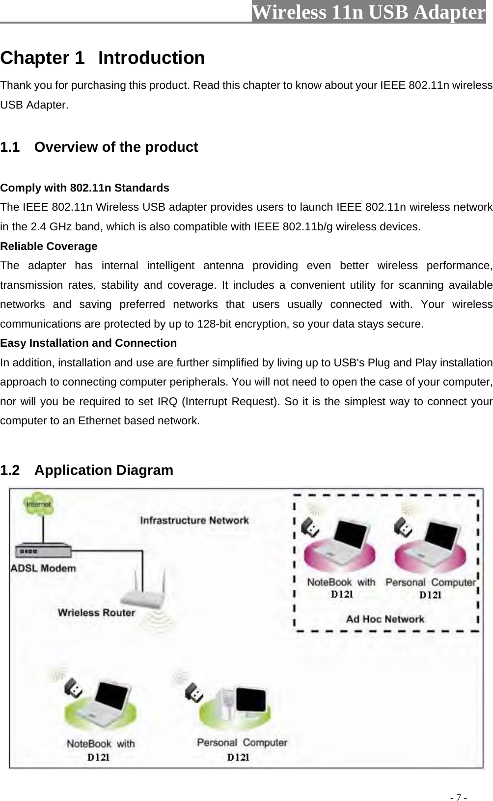                     Wireless 11n USB Adapter       Chapter 1  Introduction Thank you for purchasing this product. Read this chapter to know about your IEEE 802.11n wireless USB Adapter.  1.1    Overview of the product  Comply with 802.11n Standards The IEEE 802.11n Wireless USB adapter provides users to launch IEEE 802.11n wireless network in the 2.4 GHz band, which is also compatible with IEEE 802.11b/g wireless devices. Reliable Coverage The adapter has internal intelligent antenna providing even better wireless performance, transmission rates, stability and coverage. It includes a convenient utility for scanning available networks and saving preferred networks that users usually connected with. Your wireless communications are protected by up to 128-bit encryption, so your data stays secure. Easy Installation and Connection In addition, installation and use are further simplified by living up to USB&apos;s Plug and Play installation approach to connecting computer peripherals. You will not need to open the case of your computer, nor will you be required to set IRQ (Interrupt Request). So it is the simplest way to connect your computer to an Ethernet based network.   1.2  Application Diagram                                                                                          - 7 - 