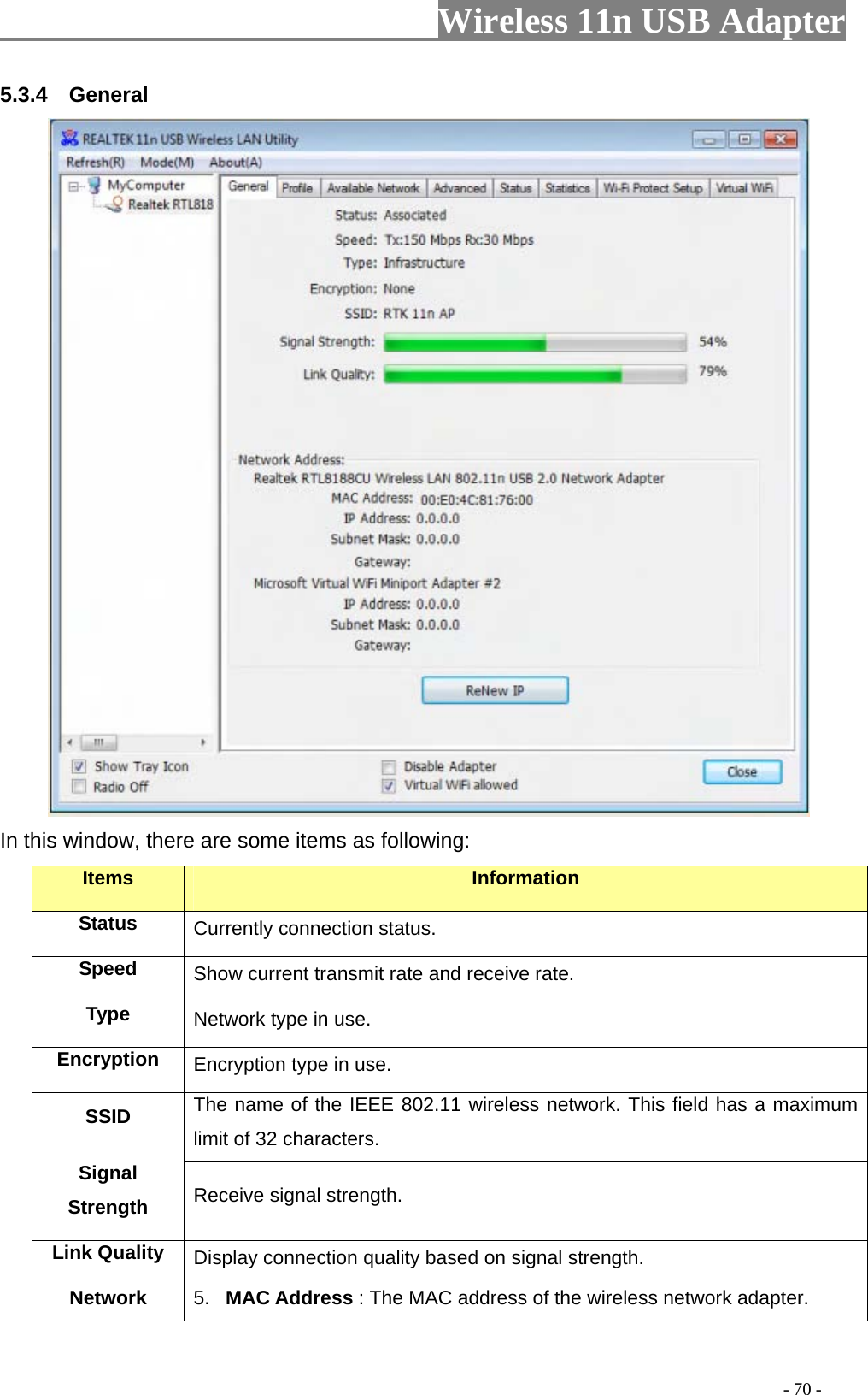                     Wireless 11n USB Adapter       5.3.4  General  In this window, there are some items as following: Items Information Status Currently connection status. Speed  Show current transmit rate and receive rate. Type  Network type in use. Encryption  Encryption type in use. SSID  The name of the IEEE 802.11 wireless network. This field has a maximum limit of 32 characters. Signal Strength  Receive signal strength. Link Quality  Display connection quality based on signal strength. Network  5.  MAC Address : The MAC address of the wireless network adapter.                                                                                         - 70 - 