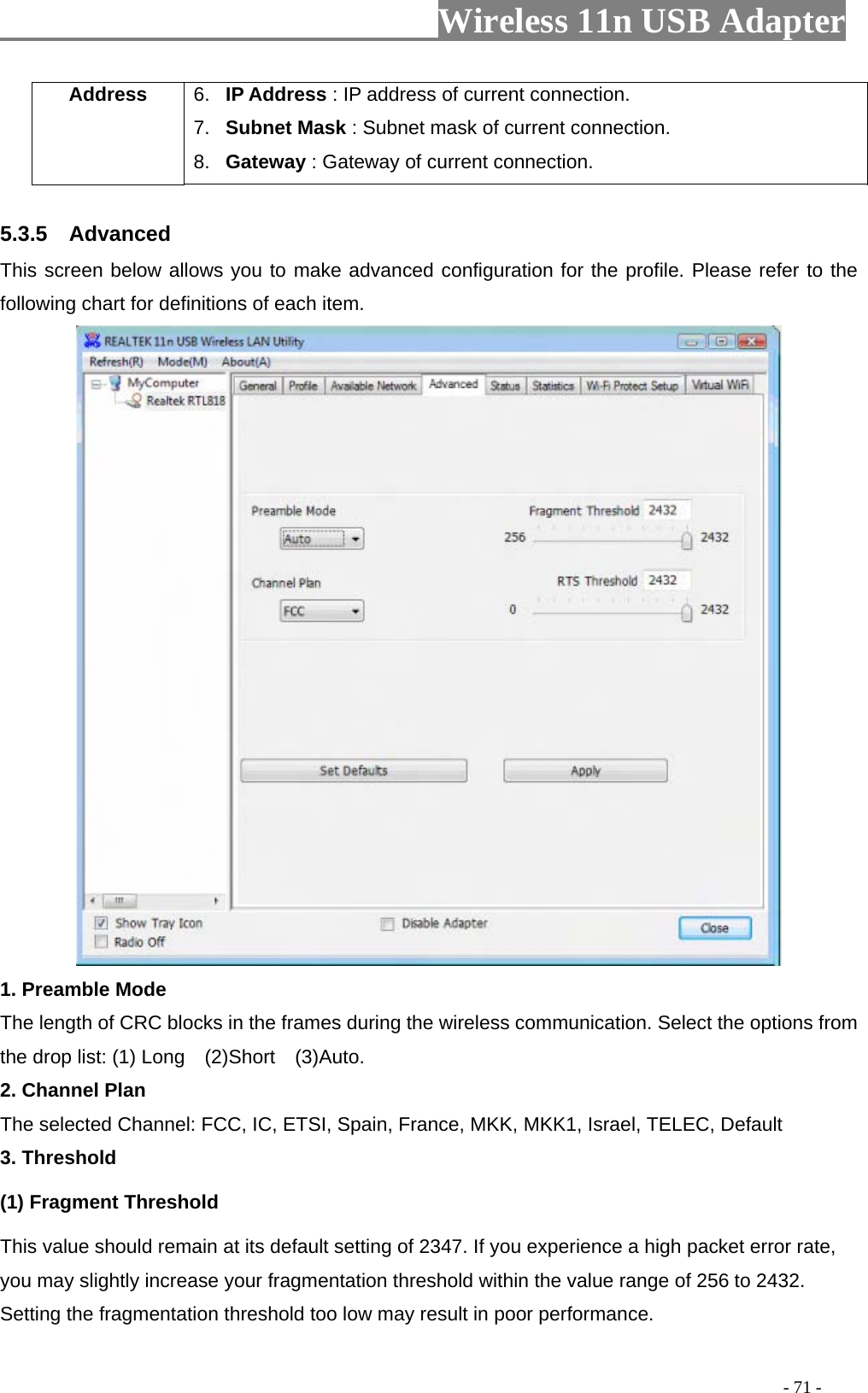                     Wireless 11n USB Adapter       Address  6.  IP Address : IP address of current connection. 7.  Subnet Mask : Subnet mask of current connection. 8.  Gateway : Gateway of current connection.  5.3.5  Advanced This screen below allows you to make advanced configuration for the profile. Please refer to the following chart for definitions of each item.    1. Preamble Mode The length of CRC blocks in the frames during the wireless communication. Select the options from the drop list: (1) Long    (2)Short    (3)Auto. 2. Channel Plan The selected Channel: FCC, IC, ETSI, Spain, France, MKK, MKK1, Israel, TELEC, Default 3. Threshold (1) Fragment Threshold   This value should remain at its default setting of 2347. If you experience a high packet error rate, you may slightly increase your fragmentation threshold within the value range of 256 to 2432. Setting the fragmentation threshold too low may result in poor performance.                                                                                          - 71 - 