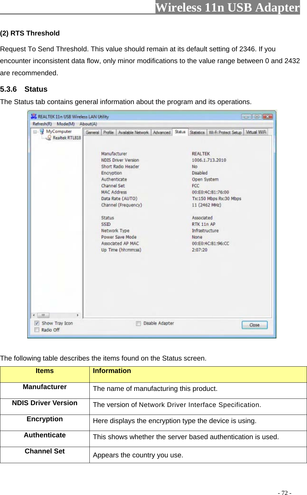                     Wireless 11n USB Adapter       (2) RTS Threshold Request To Send Threshold. This value should remain at its default setting of 2346. If you encounter inconsistent data flow, only minor modifications to the value range between 0 and 2432 are recommended. 5.3.6  Status The Status tab contains general information about the program and its operations.   The following table describes the items found on the Status screen. Items Information Manufacturer The name of manufacturing this product. NDIS Driver Version  The version of Network Driver Interface Specification. Encryption  Here displays the encryption type the device is using. Authenticate  This shows whether the server based authentication is used. Channel Set  Appears the country you use.                                                                                         - 72 - 