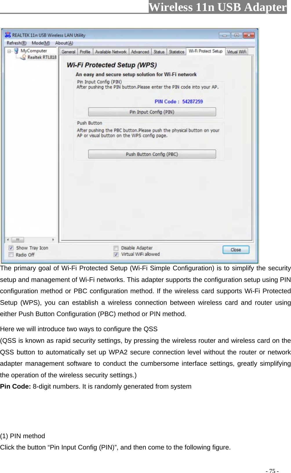                     Wireless 11n USB Adapter        The primary goal of Wi-Fi Protected Setup (Wi-Fi Simple Configuration) is to simplify the security setup and management of Wi-Fi networks. This adapter supports the configuration setup using PIN configuration method or PBC configuration method. If the wireless card supports Wi-Fi Protected Setup (WPS), you can establish a wireless connection between wireless card and router using either Push Button Configuration (PBC) method or PIN method. Here we will introduce two ways to configure the QSS   (QSS is known as rapid security settings, by pressing the wireless router and wireless card on the QSS button to automatically set up WPA2 secure connection level without the router or network adapter management software to conduct the cumbersome interface settings, greatly simplifying the operation of the wireless security settings.) Pin Code: 8-digit numbers. It is randomly generated from system    (1) PIN method Click the button “Pin Input Config (PIN)”, and then come to the following figure.                                                                                         - 75 - 