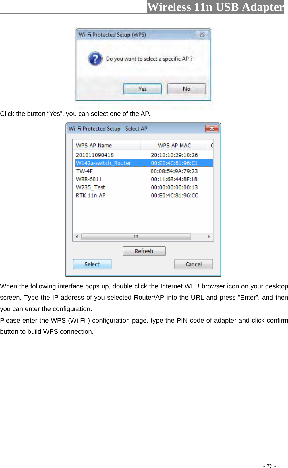                     Wireless 11n USB Adapter        Click the button “Yes”, you can select one of the AP.  When the following interface pops up, double click the Internet WEB browser icon on your desktop screen. Type the IP address of you selected Router/AP into the URL and press “Enter”, and then you can enter the configuration.   Please enter the WPS (Wi-Fi ) configuration page, type the PIN code of adapter and click confirm button to build WPS connection.                                                                                         - 76 - 