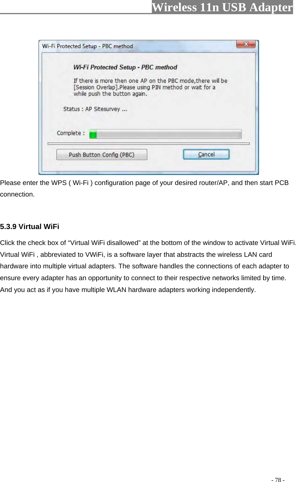                     Wireless 11n USB Adapter         Please enter the WPS ( Wi-Fi ) configuration page of your desired router/AP, and then start PCB connection.   5.3.9 Virtual WiFi    Click the check box of “Virtual WiFi disallowed” at the bottom of the window to activate Virtual WiFi. Virtual WiFi , abbreviated to VWiFi, is a software layer that abstracts the wireless LAN card hardware into multiple virtual adapters. The software handles the connections of each adapter to ensure every adapter has an opportunity to connect to their respective networks limited by time. And you act as if you have multiple WLAN hardware adapters working independently.                                                                                         - 78 - 