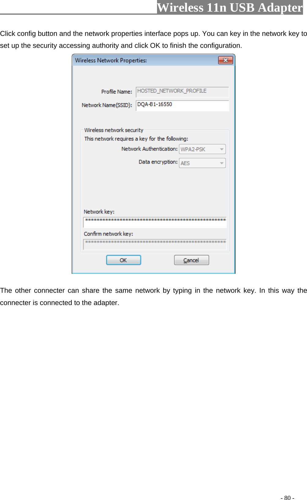                     Wireless 11n USB Adapter       Click config button and the network properties interface pops up. You can key in the network key to set up the security accessing authority and click OK to finish the configuration.    The other connecter can share the same network by typing in the network key. In this way the connecter is connected to the adapter.                                                                                         - 80 - 