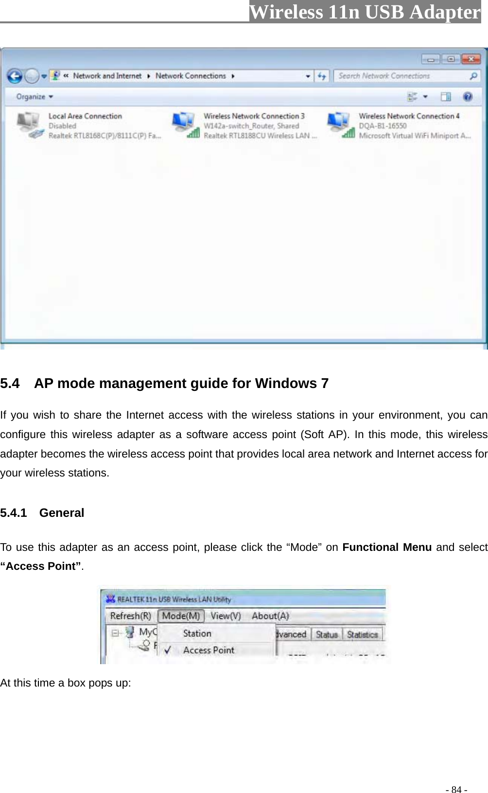                     Wireless 11n USB Adapter         5.4    AP mode management guide for Windows 7   If you wish to share the Internet access with the wireless stations in your environment, you can configure this wireless adapter as a software access point (Soft AP). In this mode, this wireless adapter becomes the wireless access point that provides local area network and Internet access for your wireless stations.    5.4.1  General  To use this adapter as an access point, please click the “Mode” on Functional Menu and select “Access Point”.    At this time a box pops up:                                                                                         - 84 - 