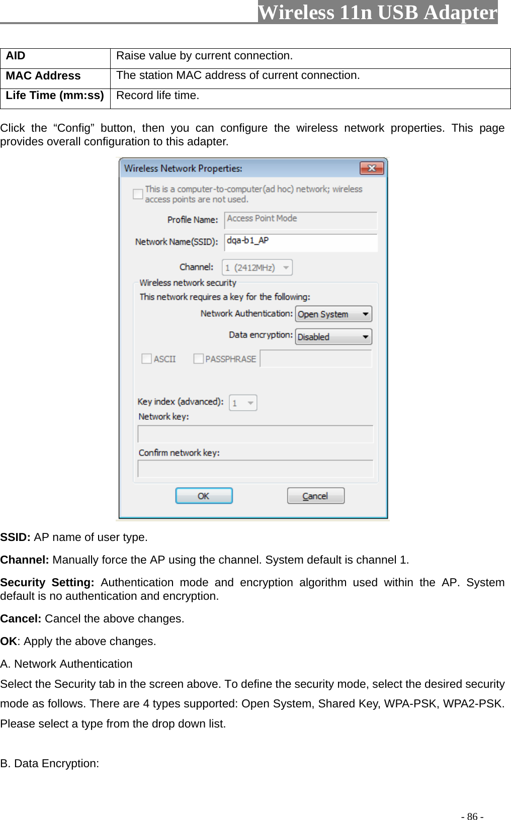                     Wireless 11n USB Adapter       AID   Raise value by current connection.   MAC Address  The station MAC address of current connection. Life Time (mm:ss)   Record life time.    Click the “Config” button, then you can configure the wireless network properties. This page provides overall configuration to this adapter.    SSID: AP name of user type.   Channel: Manually force the AP using the channel. System default is channel 1.   Security Setting: Authentication mode and encryption algorithm used within the AP. System default is no authentication and encryption.   Cancel: Cancel the above changes.   OK: Apply the above changes.   A. Network Authentication Select the Security tab in the screen above. To define the security mode, select the desired security mode as follows. There are 4 types supported: Open System, Shared Key, WPA-PSK, WPA2-PSK. Please select a type from the drop down list.  B. Data Encryption:                                                                                          - 86 - 