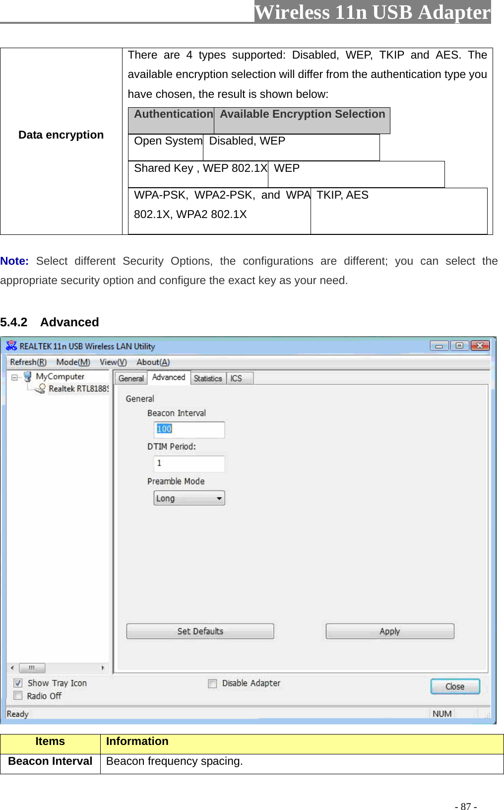                     Wireless 11n USB Adapter       Data encryption There are 4 types supported: Disabled, WEP, TKIP and AES. The available encryption selection will differ from the authentication type you have chosen, the result is shown below: Authentication   Available Encryption Selection  Open System Disabled, WEP    Shared Key , WEP 802.1X  WEP   WPA-PSK, WPA2-PSK, and WPA 802.1X, WPA2 802.1X TKIP, AES   Note:  Select different Security Options, the configurations are different; you can select the appropriate security option and configure the exact key as your need.  5.4.2  Advanced  Items Information   Beacon Interval  Beacon frequency spacing.                                                                                         - 87 - 