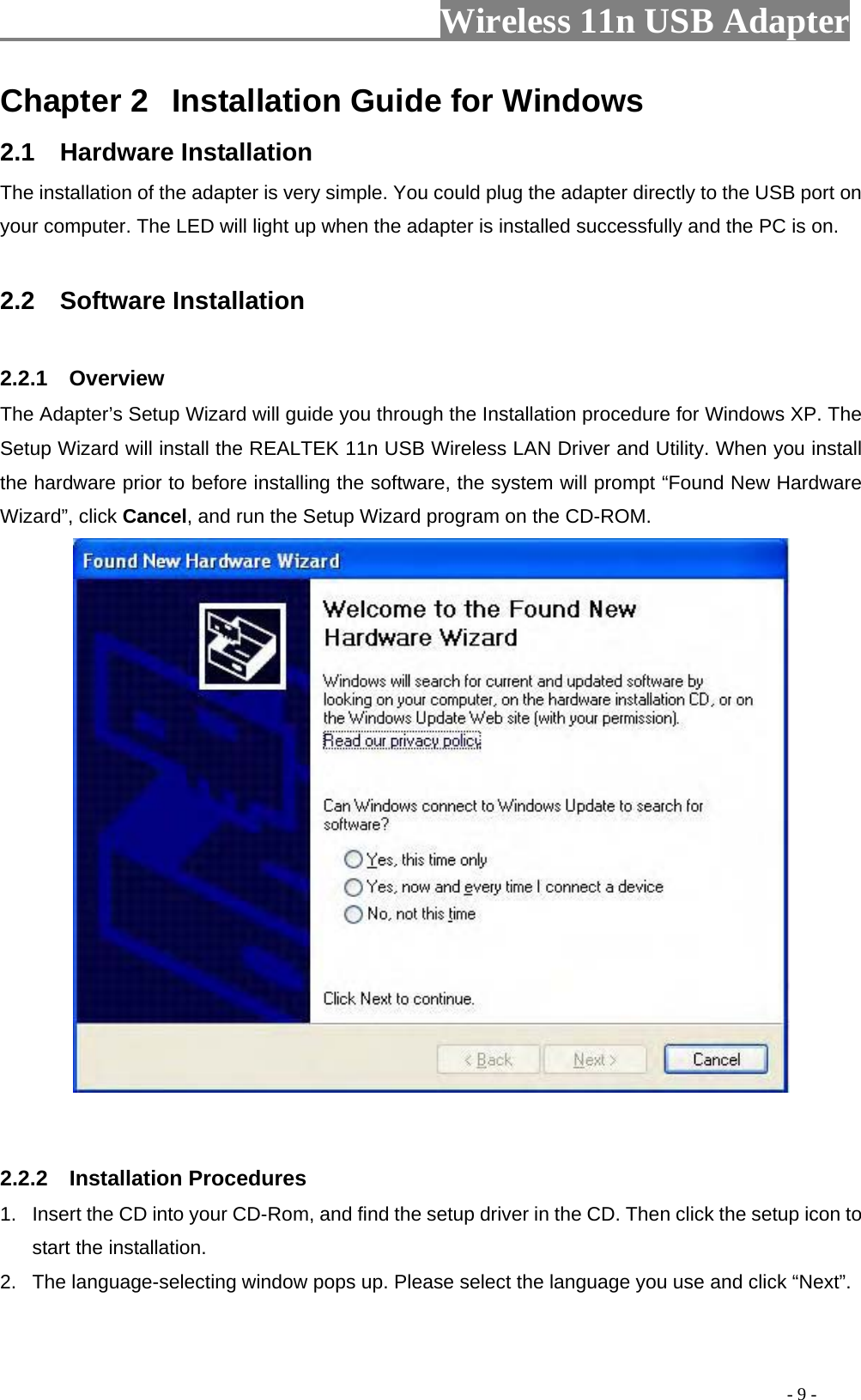                     Wireless 11n USB Adapter       Chapter 2  Installation Guide for Windows 2.1  Hardware Installation The installation of the adapter is very simple. You could plug the adapter directly to the USB port on your computer. The LED will light up when the adapter is installed successfully and the PC is on.  2.2  Software Installation  2.2.1  Overview The Adapter’s Setup Wizard will guide you through the Installation procedure for Windows XP. The Setup Wizard will install the REALTEK 11n USB Wireless LAN Driver and Utility. When you install the hardware prior to before installing the software, the system will prompt “Found New Hardware Wizard”, click Cancel, and run the Setup Wizard program on the CD-ROM.    2.2.2  Installation Procedures 1.  Insert the CD into your CD-Rom, and find the setup driver in the CD. Then click the setup icon to start the installation.   2.  The language-selecting window pops up. Please select the language you use and click “Next”.                                                                                           - 9 - 