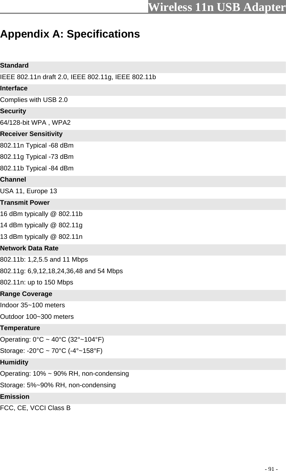                     Wireless 11n USB Adapter       Appendix A: Specifications   Standard IEEE 802.11n draft 2.0, IEEE 802.11g, IEEE 802.11b Interface Complies with USB 2.0 Security 64/128-bit WPA , WPA2 Receiver Sensitivity 802.11n Typical -68 dBm   802.11g Typical -73 dBm   802.11b Typical -84 dBm Channel USA 11, Europe 13 Transmit Power 16 dBm typically @ 802.11b   14 dBm typically @ 802.11g   13 dBm typically @ 802.11n Network Data Rate 802.11b: 1,2,5.5 and 11 Mbps   802.11g: 6,9,12,18,24,36,48 and 54 Mbps   802.11n: up to 150 Mbps Range Coverage Indoor 35~100 meters Outdoor 100~300 meters Temperature Operating: 0°C ~ 40°C (32°~104°F) Storage: -20°C ~ 70°C (-4°~158°F) Humidity Operating: 10% ~ 90% RH, non-condensing Storage: 5%~90% RH, non-condensing Emission FCC, CE, VCCI Class B                                                                                         - 91 - 