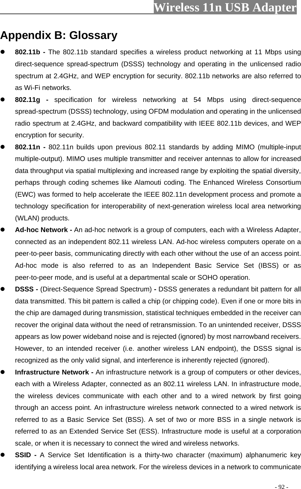                     Wireless 11n USB Adapter       Appendix B: Glossary  802.11b - The 802.11b standard specifies a wireless product networking at 11 Mbps using direct-sequence spread-spectrum (DSSS) technology and operating in the unlicensed radio spectrum at 2.4GHz, and WEP encryption for security. 802.11b networks are also referred to as Wi-Fi networks.  802.11g - specification for wireless networking at 54 Mbps using direct-sequence spread-spectrum (DSSS) technology, using OFDM modulation and operating in the unlicensed radio spectrum at 2.4GHz, and backward compatibility with IEEE 802.11b devices, and WEP encryption for security.  802.11n - 802.11n builds upon previous 802.11 standards by adding MIMO (multiple-input multiple-output). MIMO uses multiple transmitter and receiver antennas to allow for increased data throughput via spatial multiplexing and increased range by exploiting the spatial diversity, perhaps through coding schemes like Alamouti coding. The Enhanced Wireless Consortium (EWC) was formed to help accelerate the IEEE 802.11n development process and promote a technology specification for interoperability of next-generation wireless local area networking (WLAN) products.  Ad-hoc Network - An ad-hoc network is a group of computers, each with a Wireless Adapter, connected as an independent 802.11 wireless LAN. Ad-hoc wireless computers operate on a peer-to-peer basis, communicating directly with each other without the use of an access point. Ad-hoc mode is also referred to as an Independent Basic Service Set (IBSS) or as peer-to-peer mode, and is useful at a departmental scale or SOHO operation.  DSSS - (Direct-Sequence Spread Spectrum) - DSSS generates a redundant bit pattern for all data transmitted. This bit pattern is called a chip (or chipping code). Even if one or more bits in the chip are damaged during transmission, statistical techniques embedded in the receiver can recover the original data without the need of retransmission. To an unintended receiver, DSSS appears as low power wideband noise and is rejected (ignored) by most narrowband receivers. However, to an intended receiver (i.e. another wireless LAN endpoint), the DSSS signal is recognized as the only valid signal, and interference is inherently rejected (ignored).  Infrastructure Network - An infrastructure network is a group of computers or other devices, each with a Wireless Adapter, connected as an 802.11 wireless LAN. In infrastructure mode, the wireless devices communicate with each other and to a wired network by first going through an access point. An infrastructure wireless network connected to a wired network is referred to as a Basic Service Set (BSS). A set of two or more BSS in a single network is referred to as an Extended Service Set (ESS). Infrastructure mode is useful at a corporation scale, or when it is necessary to connect the wired and wireless networks.  SSID - A Service Set Identification is a thirty-two character (maximum) alphanumeric key identifying a wireless local area network. For the wireless devices in a network to communicate                                                                                         - 92 - 