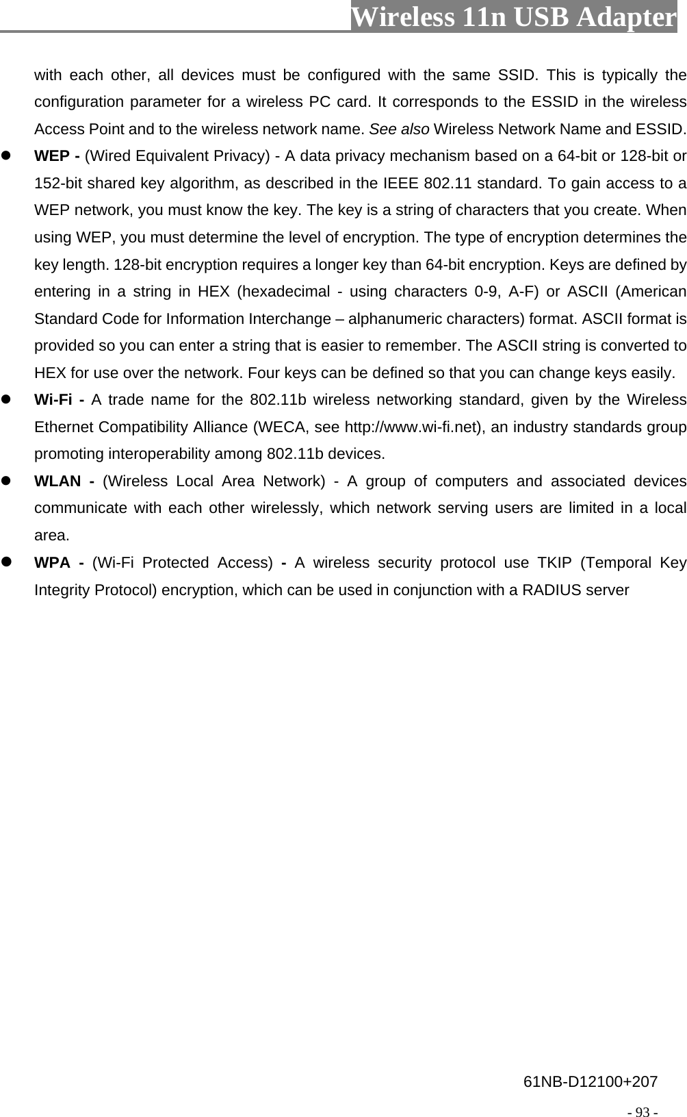                         Wireless 11n USB Adapter                                                                                          - 93 - with each other, all devices must be configured with the same SSID. This is typically the configuration parameter for a wireless PC card. It corresponds to the ESSID in the wireless Access Point and to the wireless network name. See also Wireless Network Name and ESSID.  WEP - (Wired Equivalent Privacy) - A data privacy mechanism based on a 64-bit or 128-bit or 152-bit shared key algorithm, as described in the IEEE 802.11 standard. To gain access to a WEP network, you must know the key. The key is a string of characters that you create. When using WEP, you must determine the level of encryption. The type of encryption determines the key length. 128-bit encryption requires a longer key than 64-bit encryption. Keys are defined by entering in a string in HEX (hexadecimal - using characters 0-9, A-F) or ASCII (American Standard Code for Information Interchange – alphanumeric characters) format. ASCII format is provided so you can enter a string that is easier to remember. The ASCII string is converted to HEX for use over the network. Four keys can be defined so that you can change keys easily.  Wi-Fi - A trade name for the 802.11b wireless networking standard, given by the Wireless Ethernet Compatibility Alliance (WECA, see http://www.wi-fi.net), an industry standards group promoting interoperability among 802.11b devices.  WLAN - (Wireless Local Area Network) - A group of computers and associated devices communicate with each other wirelessly, which network serving users are limited in a local area.  WPA - (Wi-Fi Protected Access) -  A wireless security protocol use TKIP (Temporal Key Integrity Protocol) encryption, which can be used in conjunction with a RADIUS server 61NB-D12100+207