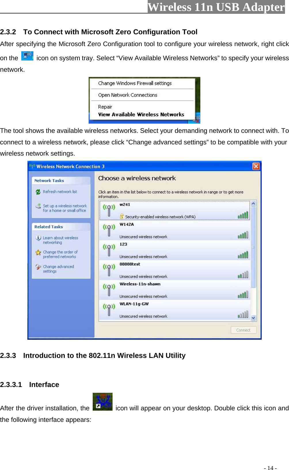                         Wireless 11n USB Adapter                                                                                          - 14 - 2.3.2    To Connect with Microsoft Zero Configuration Tool   After specifying the Microsoft Zero Configuration tool to configure your wireless network, right click on the    icon on system tray. Select “View Available Wireless Networks” to specify your wireless network.   The tool shows the available wireless networks. Select your demanding network to connect with. To connect to a wireless network, please click “Change advanced settings” to be compatible with your wireless network settings.    2.3.3    Introduction to the 802.11n Wireless LAN Utility  2.3.3.1  Interface After the driver installation, the    icon will appear on your desktop. Double click this icon and the following interface appears: 