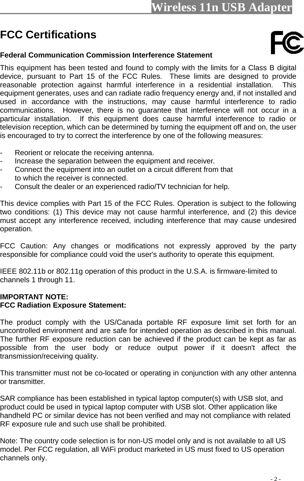                         Wireless 11n USB Adapter                                                                                          - 2 - FCC Certifications     Federal Communication Commission Interference Statement   This equipment has been tested and found to comply with the limits for a Class B digital device, pursuant to Part 15 of the FCC Rules.  These limits are designed to provide reasonable protection against harmful interference in a residential installation.  This equipment generates, uses and can radiate radio frequency energy and, if not installed and used in accordance with the instructions, may cause harmful interference to radio communications.  However, there is no guarantee that interference will not occur in a particular installation.  If this equipment does cause harmful interference to radio or television reception, which can be determined by turning the equipment off and on, the user is encouraged to try to correct the interference by one of the following measures:  -  Reorient or relocate the receiving antenna. -  Increase the separation between the equipment and receiver. -  Connect the equipment into an outlet on a circuit different from that to which the receiver is connected. -  Consult the dealer or an experienced radio/TV technician for help.  This device complies with Part 15 of the FCC Rules. Operation is subject to the following two conditions: (1) This device may not cause harmful interference, and (2) this device must accept any interference received, including interference that may cause undesired operation.  FCC Caution: Any changes or modifications not expressly approved by the party responsible for compliance could void the user&apos;s authority to operate this equipment.  IEEE 802.11b or 802.11g operation of this product in the U.S.A. is firmware-limited to channels 1 through 11.  IMPORTANT NOTE: FCC Radiation Exposure Statement:  The product comply with the US/Canada portable RF exposure limit set forth for an uncontrolled environment and are safe for intended operation as described in this manual. The further RF exposure reduction can be achieved if the product can be kept as far as possible from the user body or reduce output power if it doesn&apos;t affect the transmission/receiving quality.  This transmitter must not be co-located or operating in conjunction with any other antenna or transmitter.  SAR compliance has been established in typical laptop computer(s) with USB slot, and product could be used in typical laptop computer with USB slot. Other application like handheld PC or similar device has not been verified and may not compliance with related RF exposure rule and such use shall be prohibited.  Note: The country code selection is for non-US model only and is not available to all US model. Per FCC regulation, all WiFi product marketed in US must fixed to US operation channels only. 