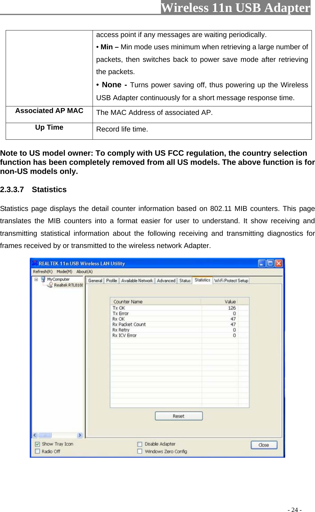                         Wireless 11n USB Adapter                                                                                          - 24 - access point if any messages are waiting periodically. • Min – Min mode uses minimum when retrieving a large number of packets, then switches back to power save mode after retrieving the packets. • None - Turns power saving off, thus powering up the Wireless USB Adapter continuously for a short message response time. Associated AP MAC  The MAC Address of associated AP. Up Time  Record life time.  Note to US model owner: To comply with US FCC regulation, the country selection function has been completely removed from all US models. The above function is for non-US models only. 2.3.3.7  Statistics Statistics page displays the detail counter information based on 802.11 MIB counters. This page translates the MIB counters into a format easier for user to understand. It show receiving and transmitting statistical information about the following receiving and transmitting diagnostics for frames received by or transmitted to the wireless network Adapter.  