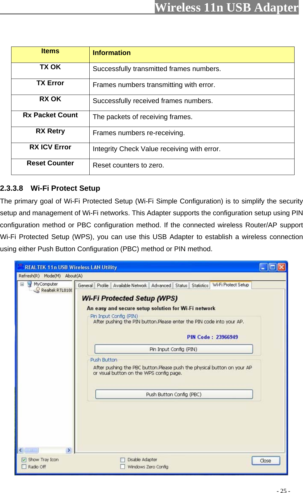                         Wireless 11n USB Adapter                                                                                          - 25 -  Items  Information TX OK Successfully transmitted frames numbers. TX Error  Frames numbers transmitting with error. RX OK  Successfully received frames numbers. Rx Packet Count  The packets of receiving frames. RX Retry  Frames numbers re-receiving. RX ICV Error  Integrity Check Value receiving with error. Reset Counter Reset counters to zero. 2.3.3.8    Wi-Fi Protect Setup The primary goal of Wi-Fi Protected Setup (Wi-Fi Simple Configuration) is to simplify the security setup and management of Wi-Fi networks. This Adapter supports the configuration setup using PIN configuration method or PBC configuration method. If the connected wireless Router/AP support Wi-Fi Protected Setup (WPS), you can use this USB Adapter to establish a wireless connection using either Push Button Configuration (PBC) method or PIN method.  