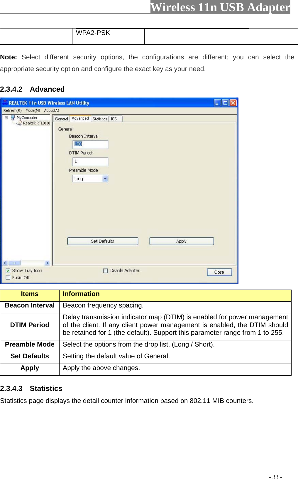                         Wireless 11n USB Adapter                                                                                          - 33 - WPA2-PSK Note:  Select different security options, the configurations are different; you can select the appropriate security option and configure the exact key as your need. 2.3.4.2  Advanced  Items Information   Beacon Interval  Beacon frequency spacing. DTIM Period  Delay transmission indicator map (DTIM) is enabled for power management of the client. If any client power management is enabled, the DTIM should be retained for 1 (the default). Support this parameter range from 1 to 255. Preamble Mode Select the options from the drop list, (Long / Short). Set Defaults  Setting the default value of General. Apply Apply the above changes. 2.3.4.3  Statistics Statistics page displays the detail counter information based on 802.11 MIB counters.    