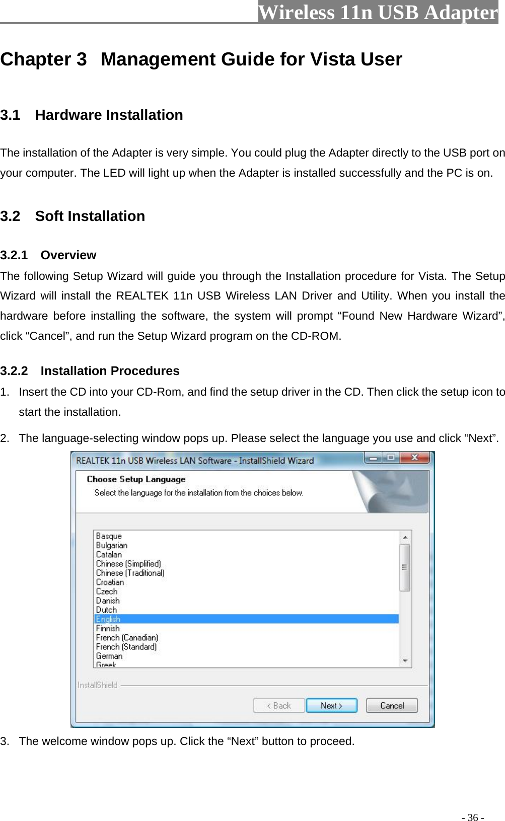                         Wireless 11n USB Adapter                                                                                          - 36 - Chapter 3  Management Guide for Vista User  3.1  Hardware Installation The installation of the Adapter is very simple. You could plug the Adapter directly to the USB port on your computer. The LED will light up when the Adapter is installed successfully and the PC is on.  3.2  Soft Installation 3.2.1  Overview The following Setup Wizard will guide you through the Installation procedure for Vista. The Setup Wizard will install the REALTEK 11n USB Wireless LAN Driver and Utility. When you install the hardware before installing the software, the system will prompt “Found New Hardware Wizard”, click “Cancel”, and run the Setup Wizard program on the CD-ROM. 3.2.2  Installation Procedures 1.  Insert the CD into your CD-Rom, and find the setup driver in the CD. Then click the setup icon to start the installation.   2.  The language-selecting window pops up. Please select the language you use and click “Next”.    3.  The welcome window pops up. Click the “Next” button to proceed. 