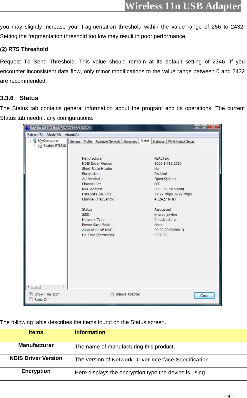                         Wireless 11n USB Adapter                                                                                          - 46 - you may slightly increase your fragmentation threshold within the value range of 256 to 2432. Setting the fragmentation threshold too low may result in poor performance.  (2) RTS Threshold Request To Send Threshold. This value should remain at its default setting of 2346. If you encounter inconsistent data flow, only minor modifications to the value range between 0 and 2432 are recommended. 3.3.6  Status The Status tab contains general information about the program and its operations. The current Status tab needn’t any configurations.   The following table describes the items found on the Status screen. Items Information Manufacturer The name of manufacturing this product. NDIS Driver Version  The version of Network Driver Interface Specification. Encryption  Here displays the encryption type the device is using. 