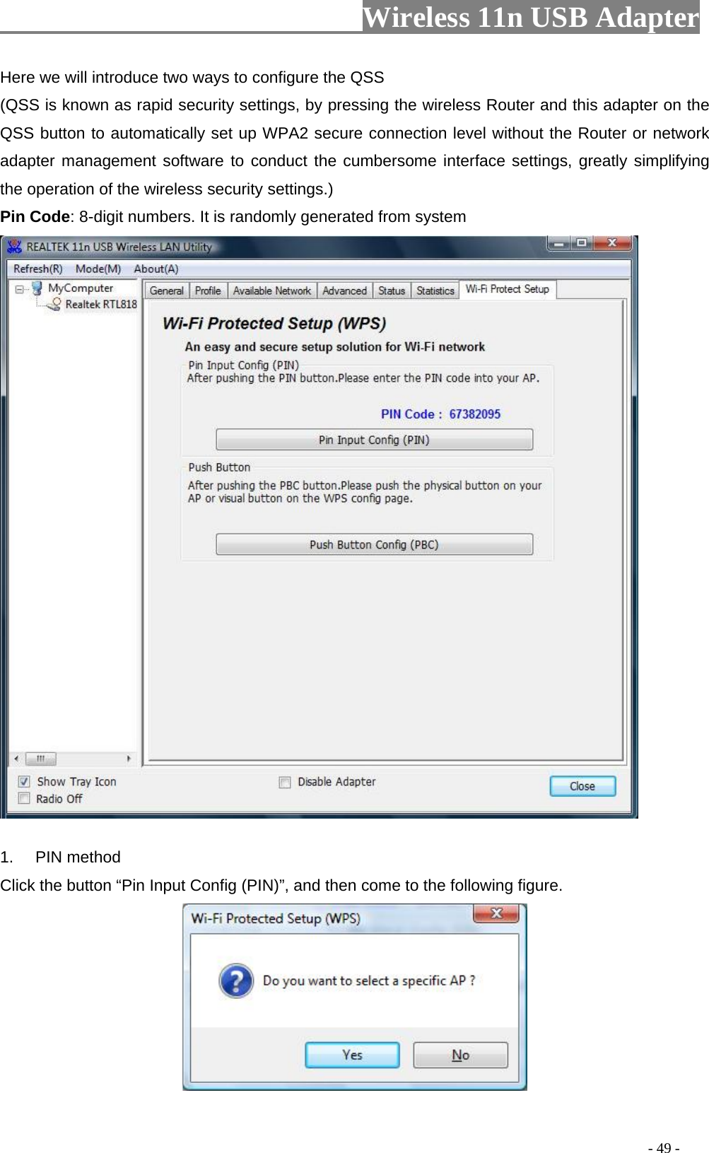                         Wireless 11n USB Adapter                                                                                          - 49 - Here we will introduce two ways to configure the QSS   (QSS is known as rapid security settings, by pressing the wireless Router and this adapter on the QSS button to automatically set up WPA2 secure connection level without the Router or network adapter management software to conduct the cumbersome interface settings, greatly simplifying the operation of the wireless security settings.) Pin Code: 8-digit numbers. It is randomly generated from system  1. PIN method Click the button “Pin Input Config (PIN)”, and then come to the following figure.   