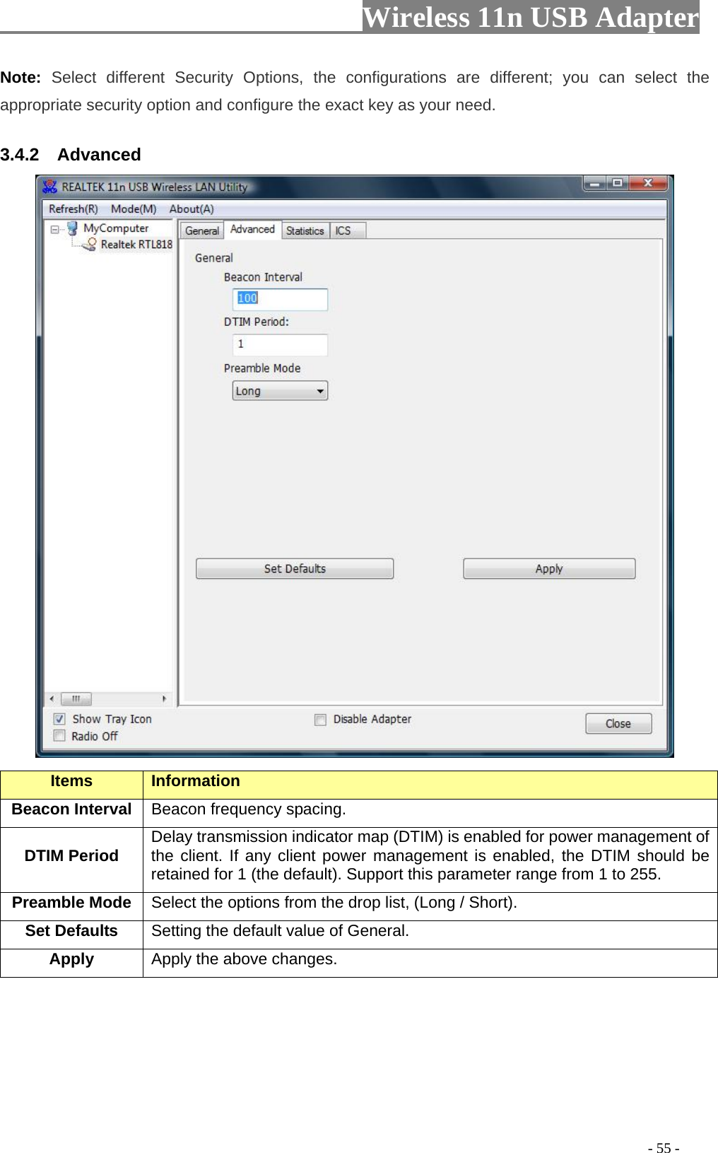                         Wireless 11n USB Adapter                                                                                          - 55 - Note:  Select different Security Options, the configurations are different; you can select the appropriate security option and configure the exact key as your need. 3.4.2  Advanced  Items Information   Beacon Interval  Beacon frequency spacing. DTIM Period  Delay transmission indicator map (DTIM) is enabled for power management of the client. If any client power management is enabled, the DTIM should be retained for 1 (the default). Support this parameter range from 1 to 255. Preamble Mode Select the options from the drop list, (Long / Short). Set Defaults  Setting the default value of General. Apply Apply the above changes.  