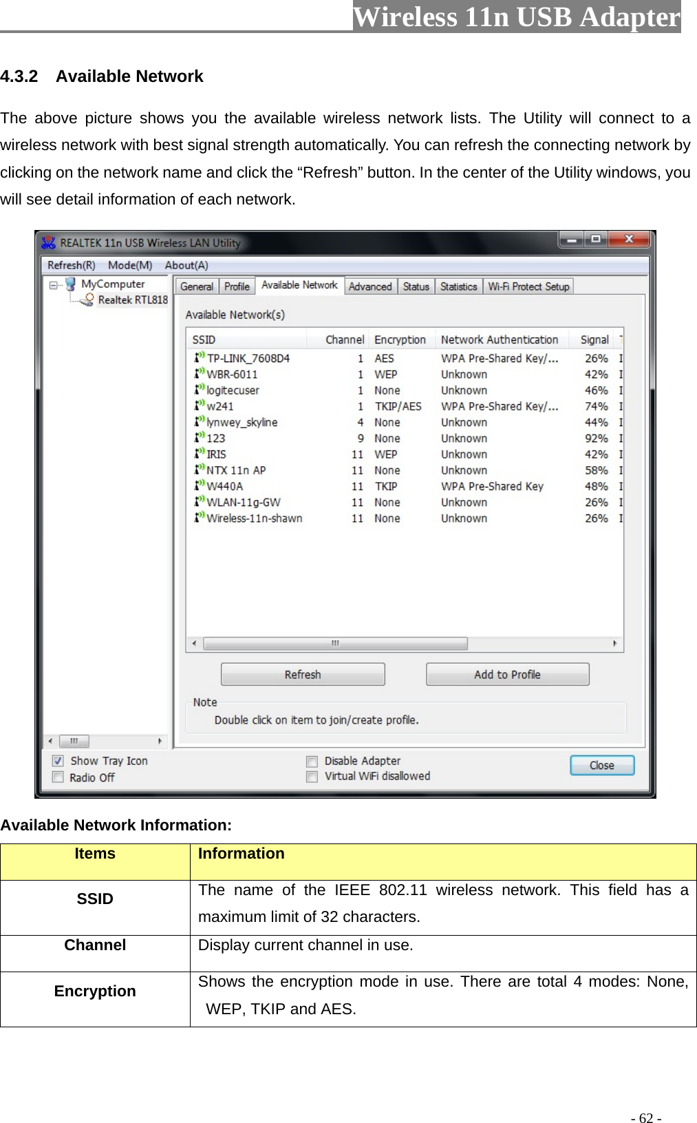                         Wireless 11n USB Adapter                                                                                          - 62 - 4.3.2  Available Network The above picture shows you the available wireless network lists. The Utility will connect to a wireless network with best signal strength automatically. You can refresh the connecting network by clicking on the network name and click the “Refresh” button. In the center of the Utility windows, you will see detail information of each network.    Available Network Information: Items  Information SSID The name of the IEEE 802.11 wireless network. This field has a maximum limit of 32 characters. Channel Display current channel in use. Encryption  Shows the encryption mode in use. There are total 4 modes: None, WEP, TKIP and AES. 