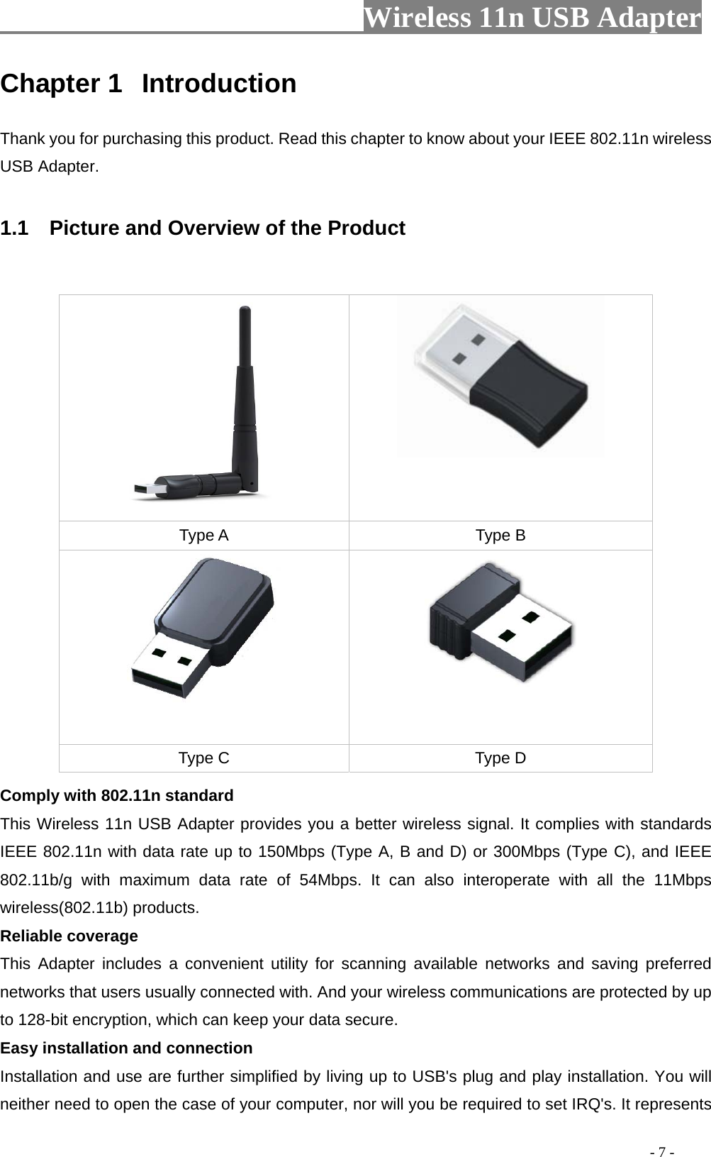                         Wireless 11n USB Adapter                                                                                          - 7 - Chapter 1  Introduction Thank you for purchasing this product. Read this chapter to know about your IEEE 802.11n wireless USB Adapter.  1.1    Picture and Overview of the Product    Comply with 802.11n standard This Wireless 11n USB Adapter provides you a better wireless signal. It complies with standards IEEE 802.11n with data rate up to 150Mbps (Type A, B and D) or 300Mbps (Type C), and IEEE 802.11b/g with maximum data rate of 54Mbps. It can also interoperate with all the 11Mbps wireless(802.11b) products. Reliable coverage This Adapter includes a convenient utility for scanning available networks and saving preferred networks that users usually connected with. And your wireless communications are protected by up to 128-bit encryption, which can keep your data secure. Easy installation and connection Installation and use are further simplified by living up to USB&apos;s plug and play installation. You will neither need to open the case of your computer, nor will you be required to set IRQ&apos;s. It represents   Type A  Type B   Type C  Type D 