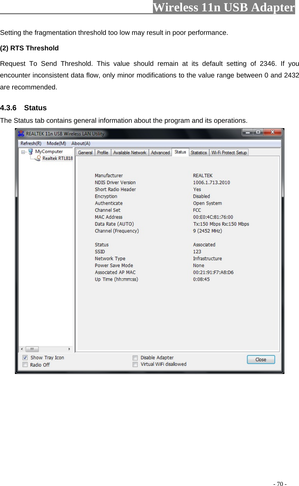                         Wireless 11n USB Adapter                                                                                          - 70 - Setting the fragmentation threshold too low may result in poor performance.  (2) RTS Threshold Request To Send Threshold. This value should remain at its default setting of 2346. If you encounter inconsistent data flow, only minor modifications to the value range between 0 and 2432 are recommended. 4.3.6  Status The Status tab contains general information about the program and its operations.  