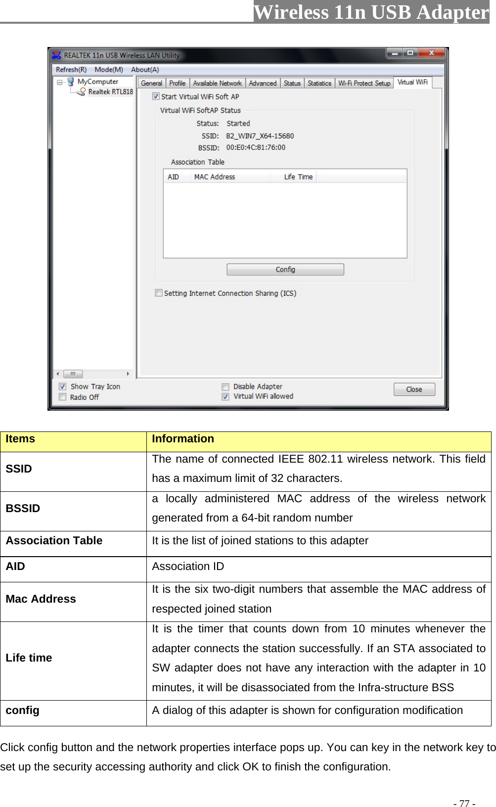                         Wireless 11n USB Adapter                                                                                          - 77 -  Items  Information SSID  The name of connected IEEE 802.11 wireless network. This field has a maximum limit of 32 characters. BSSID  a locally administered MAC address of the wireless network generated from a 64-bit random number Association Table  It is the list of joined stations to this adapter AID  Association ID Mac Address  It is the six two-digit numbers that assemble the MAC address of respected joined station Life time It is the timer that counts down from 10 minutes whenever the adapter connects the station successfully. If an STA associated to SW adapter does not have any interaction with the adapter in 10 minutes, it will be disassociated from the Infra-structure BSS config  A dialog of this adapter is shown for configuration modification Click config button and the network properties interface pops up. You can key in the network key to set up the security accessing authority and click OK to finish the configuration.   