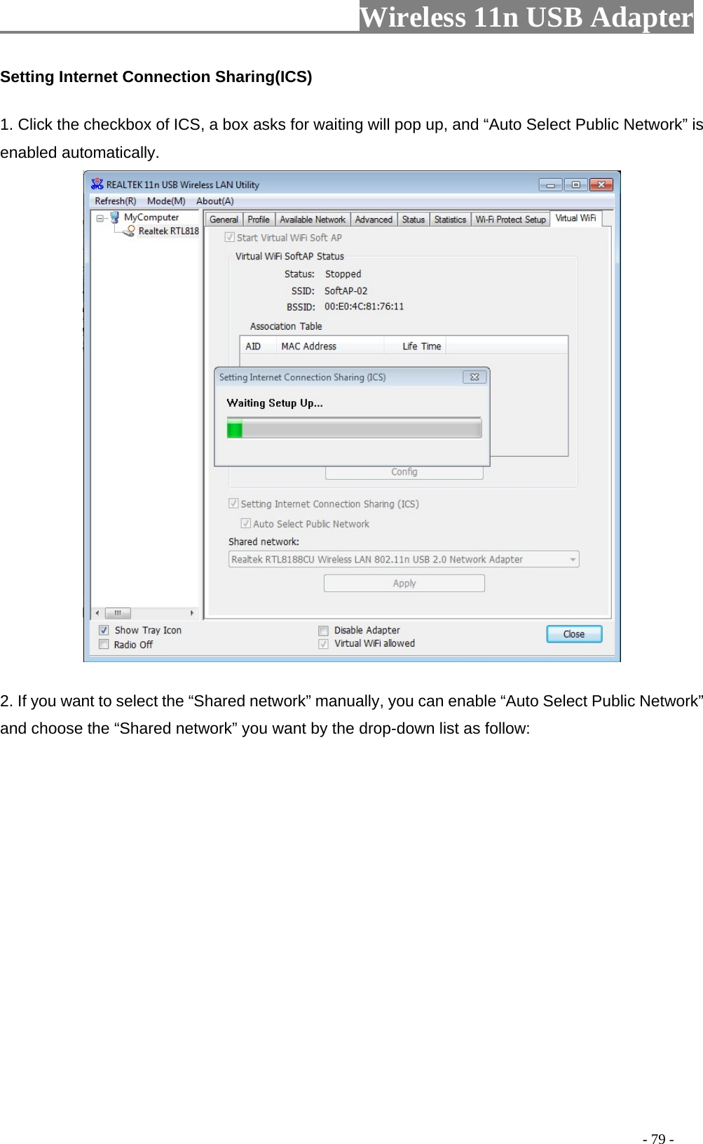                         Wireless 11n USB Adapter                                                                                          - 79 - Setting Internet Connection Sharing(ICS) 1. Click the checkbox of ICS, a box asks for waiting will pop up, and “Auto Select Public Network” is enabled automatically.  2. If you want to select the “Shared network” manually, you can enable “Auto Select Public Network” and choose the “Shared network” you want by the drop-down list as follow: 