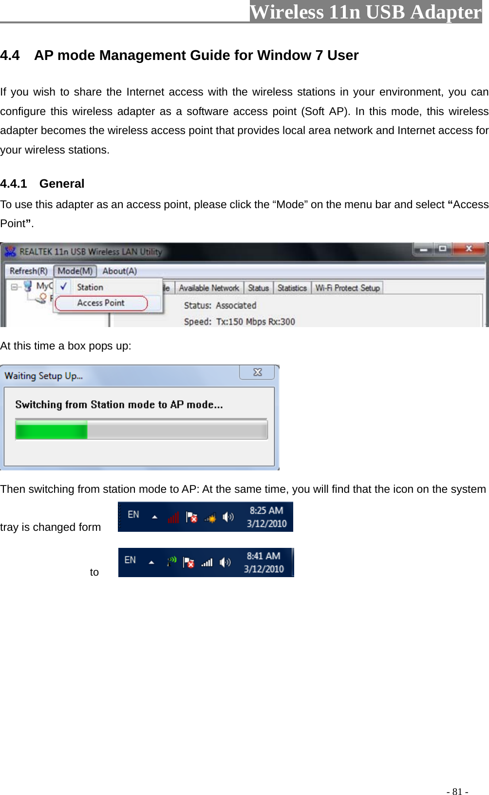                         Wireless 11n USB Adapter                                                                                          - 81 - 4.4  AP mode Management Guide for Window 7 User If you wish to share the Internet access with the wireless stations in your environment, you can configure this wireless adapter as a software access point (Soft AP). In this mode, this wireless adapter becomes the wireless access point that provides local area network and Internet access for your wireless stations.   4.4.1  General To use this adapter as an access point, please click the “Mode” on the menu bar and select “Access Point”.    At this time a box pops up:  Then switching from station mode to AP: At the same time, you will find that the icon on the system tray is changed form                        to  