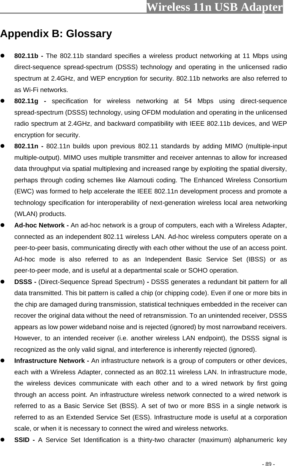                         Wireless 11n USB Adapter                                                                                          - 89 - Appendix B: Glossary z 802.11b - The 802.11b standard specifies a wireless product networking at 11 Mbps using direct-sequence spread-spectrum (DSSS) technology and operating in the unlicensed radio spectrum at 2.4GHz, and WEP encryption for security. 802.11b networks are also referred to as Wi-Fi networks. z 802.11g - specification for wireless networking at 54 Mbps using direct-sequence spread-spectrum (DSSS) technology, using OFDM modulation and operating in the unlicensed radio spectrum at 2.4GHz, and backward compatibility with IEEE 802.11b devices, and WEP encryption for security. z 802.11n - 802.11n builds upon previous 802.11 standards by adding MIMO (multiple-input multiple-output). MIMO uses multiple transmitter and receiver antennas to allow for increased data throughput via spatial multiplexing and increased range by exploiting the spatial diversity, perhaps through coding schemes like Alamouti coding. The Enhanced Wireless Consortium (EWC) was formed to help accelerate the IEEE 802.11n development process and promote a technology specification for interoperability of next-generation wireless local area networking (WLAN) products. z Ad-hoc Network - An ad-hoc network is a group of computers, each with a Wireless Adapter, connected as an independent 802.11 wireless LAN. Ad-hoc wireless computers operate on a peer-to-peer basis, communicating directly with each other without the use of an access point. Ad-hoc mode is also referred to as an Independent Basic Service Set (IBSS) or as peer-to-peer mode, and is useful at a departmental scale or SOHO operation. z DSSS - (Direct-Sequence Spread Spectrum) - DSSS generates a redundant bit pattern for all data transmitted. This bit pattern is called a chip (or chipping code). Even if one or more bits in the chip are damaged during transmission, statistical techniques embedded in the receiver can recover the original data without the need of retransmission. To an unintended receiver, DSSS appears as low power wideband noise and is rejected (ignored) by most narrowband receivers. However, to an intended receiver (i.e. another wireless LAN endpoint), the DSSS signal is recognized as the only valid signal, and interference is inherently rejected (ignored). z Infrastructure Network - An infrastructure network is a group of computers or other devices, each with a Wireless Adapter, connected as an 802.11 wireless LAN. In infrastructure mode, the wireless devices communicate with each other and to a wired network by first going through an access point. An infrastructure wireless network connected to a wired network is referred to as a Basic Service Set (BSS). A set of two or more BSS in a single network is referred to as an Extended Service Set (ESS). Infrastructure mode is useful at a corporation scale, or when it is necessary to connect the wired and wireless networks. z SSID - A Service Set Identification is a thirty-two character (maximum) alphanumeric key 