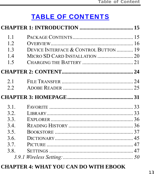 Table of Content   13 TABLE OF CONTENTS CHAPTER 1: INTRODUCTION ....................................... 15 1.1 PACKAGE CONTENTS............................................ 15 1.2 OVERVIEW............................................................ 16 1.3 DEVICE INTERFACE &amp; CONTROL BUTTON ............ 19 1.4 MICRO SD CARD INSTALLATION .......................... 20 1.5 CHARGING THE BATTERY ..................................... 21 CHAPTER 2: CONTENT....................................................24 2.1 FILE TRANSFER .................................................... 24 2.2 ADOBE READER ................................................... 25 CHAPTER 3: HOMEPAGE................................................ 31 3.1. FAVORITE ............................................................. 33 3.2. LIBRARY............................................................... 33 3.3. EXPLORER ............................................................ 36 3.4. READING HISTORY ............................................... 36 3.5. BOOKSTORE ......................................................... 37 3.6. DICTIONARY......................................................... 45 3.7. PICTURE ............................................................... 47 3.8. SETTINGS ............................................................. 47 3.9.1 Wireless Setting:................................................... 50 CHAPTER 4: WHAT YOU CAN DO WITH EBOOK 