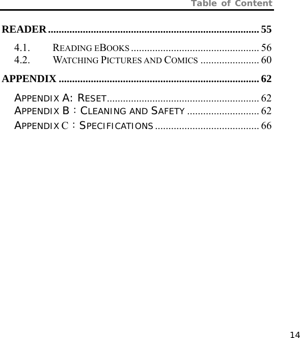 Table of Content   14 READER............................................................................... 55 4.1. READING EBOOKS ................................................ 56 4.2. WATCHING PICTURES AND COMICS ...................... 60 APPENDIX ........................................................................... 62 APPENDIX A: RESET......................................................... 62 APPENDIX B：CLEANING AND SAFETY ........................... 62 APPENDIX C：SPECIFICATIONS....................................... 66  