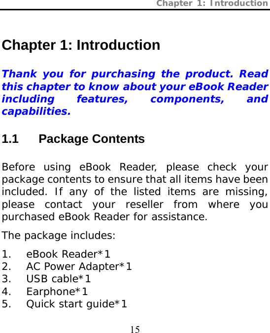 Chapter 1: Introduction  15 Chapter 1: Introduction   Thank you for purchasing the product. Read this chapter to know about your eBook Reader including features, components, and capabilities. 1.1 Package Contents  Before using eBook Reader, please check your package contents to ensure that all items have been included. If any of the listed items are missing, please contact your reseller from where you purchased eBook Reader for assistance.  The package includes:  1. eBook Reader*1  2. AC Power Adapter*1  3. USB cable*1 4. Earphone*1 5. Quick start guide*1 