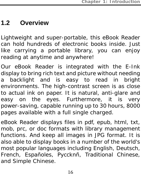 Chapter 1: Introduction  16 1.2 Overview  Lightweight and super-portable, this eBook Reader can hold hundreds of electronic books inside. Just like carrying a portable library, you can enjoy reading at anytime and anywhere! Our eBook Reader is integrated with the E-Ink display to bring rich text and picture without needing a backlight and is easy to read in bright environments. The high-contrast screen is as close to actual ink on paper. It is natural, anti-glare and easy on the eyes. Furthermore, it is very power-saving, capable running up to 30 hours, 8000 pages available with a full single charged. eBook Reader displays files in pdf, epub, html, txt, mob, prc, or doc formats with library management functions. And keep all images in JPG format. It is also able to display books in a number of the world&apos;s most popular languages including English, Deutsch, French, Españoles, Pyccknñ, Traditional Chinese, and Simple Chinese.  