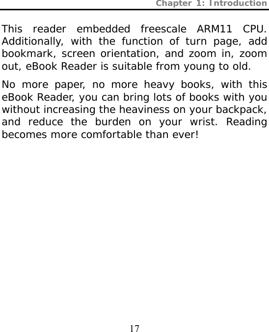 Chapter 1: Introduction  17 This reader embedded freescale ARM11 CPU. Additionally, with the function of turn page, add bookmark, screen orientation, and zoom in, zoom out, eBook Reader is suitable from young to old.  No more paper, no more heavy books, with this eBook Reader, you can bring lots of books with you without increasing the heaviness on your backpack, and reduce the burden on your wrist. Reading becomes more comfortable than ever!  