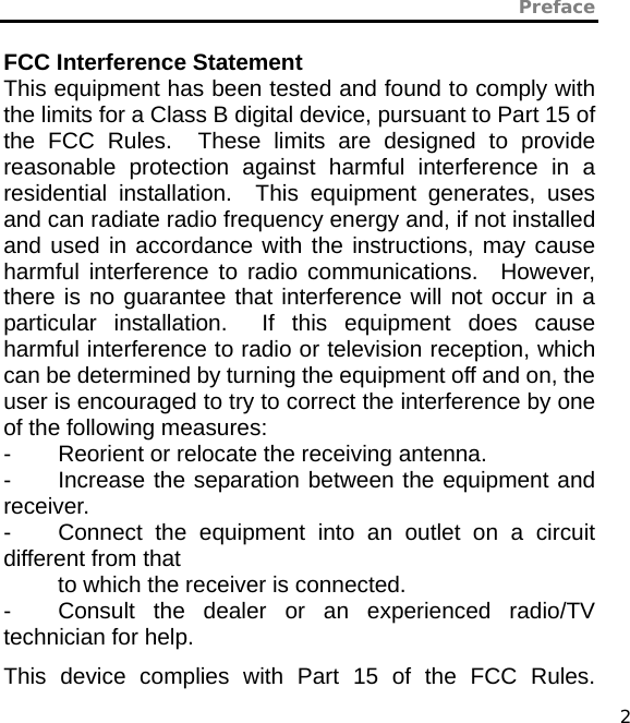 Preface   2 FCC Interference Statement This equipment has been tested and found to comply with the limits for a Class B digital device, pursuant to Part 15 of the FCC Rules.  These limits are designed to provide reasonable protection against harmful interference in a residential installation.  This equipment generates, uses and can radiate radio frequency energy and, if not installed and used in accordance with the instructions, may cause harmful interference to radio communications.  However, there is no guarantee that interference will not occur in a particular installation.  If this equipment does cause harmful interference to radio or television reception, which can be determined by turning the equipment off and on, the user is encouraged to try to correct the interference by one of the following measures: -  Reorient or relocate the receiving antenna. -  Increase the separation between the equipment and receiver. -  Connect the equipment into an outlet on a circuit different from that to which the receiver is connected. -  Consult the dealer or an experienced radio/TV technician for help. This device complies with Part 15 of the FCC Rules. 