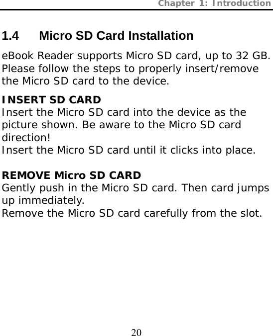 Chapter 1: Introduction  20 1.4  Micro SD Card Installation eBook Reader supports Micro SD card, up to 32 GB. Please follow the steps to properly insert/remove the Micro SD card to the device. INSERT SD CARD Insert the Micro SD card into the device as the picture shown. Be aware to the Micro SD card direction! Insert the Micro SD card until it clicks into place.  REMOVE Micro SD CARD Gently push in the Micro SD card. Then card jumps up immediately. Remove the Micro SD card carefully from the slot. BACK VIEW BACK VIEW BACK VIEW 