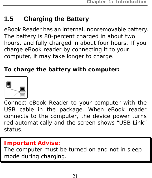 Chapter 1: Introduction  21  1.5  Charging the Battery eBook Reader has an internal, nonremovable battery. The battery is 80-percent charged in about two hours, and fully charged in about four hours. If you charge eBook reader by connecting it to your computer, it may take longer to charge.  To charge the battery with computer:   Connect eBook Reader to your computer with the USB cable in the package. When eBook reader connects to the computer, the device power turns red automatically and the screen shows “USB Link” status. Important Advise: The computer must be turned on and not in sleep mode during charging. 