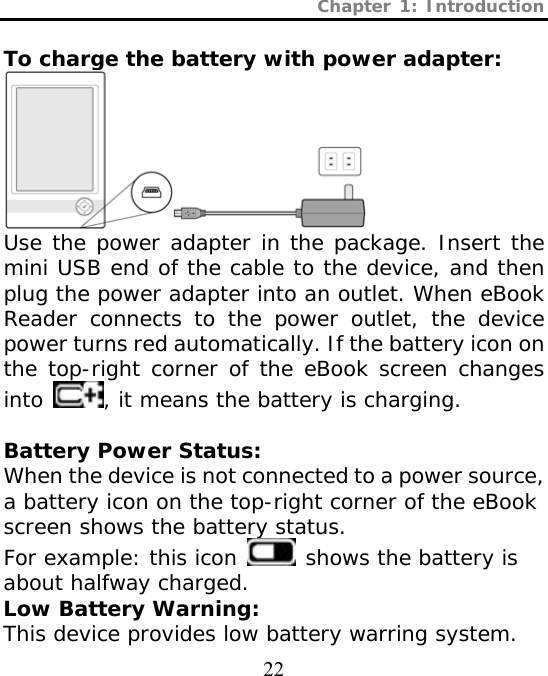 Chapter 1: Introduction  22  To charge the battery with power adapter:  Use the power adapter in the package. Insert the mini USB end of the cable to the device, and then plug the power adapter into an outlet. When eBook Reader connects to the power outlet, the device power turns red automatically. If the battery icon on the top-right corner of the eBook screen changes into  , it means the battery is charging.  Battery Power Status: When the device is not connected to a power source, a battery icon on the top-right corner of the eBook screen shows the battery status. For example: this icon   shows the battery is about halfway charged. Low Battery Warning: This device provides low battery warring system. 