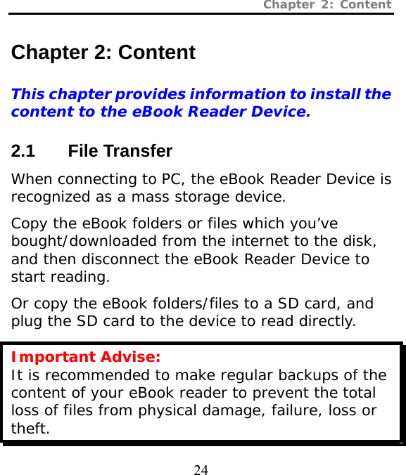 Chapter 2: Content  24  Chapter 2: Content This chapter provides information to install the content to the eBook Reader Device.  2.1 File Transfer When connecting to PC, the eBook Reader Device is recognized as a mass storage device.  Copy the eBook folders or files which you’ve bought/downloaded from the internet to the disk, and then disconnect the eBook Reader Device to start reading.  Or copy the eBook folders/files to a SD card, and plug the SD card to the device to read directly. Important Advise: It is recommended to make regular backups of the content of your eBook reader to prevent the total loss of files from physical damage, failure, loss or theft. 