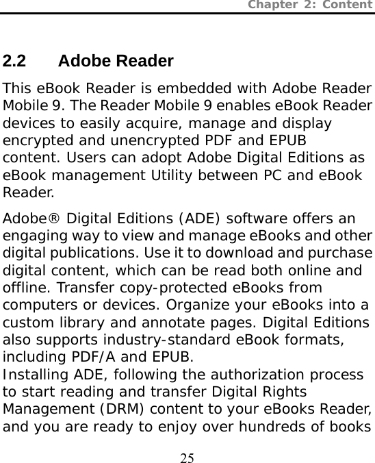 Chapter 2: Content  25  2.2 Adobe Reader This eBook Reader is embedded with Adobe Reader Mobile 9. The Reader Mobile 9 enables eBook Reader devices to easily acquire, manage and display encrypted and unencrypted PDF and EPUB content. Users can adopt Adobe Digital Editions as eBook management Utility between PC and eBook Reader.   Adobe® Digital Editions (ADE) software offers an engaging way to view and manage eBooks and other digital publications. Use it to download and purchase digital content, which can be read both online and offline. Transfer copy-protected eBooks from computers or devices. Organize your eBooks into a custom library and annotate pages. Digital Editions also supports industry-standard eBook formats, including PDF/A and EPUB. Installing ADE, following the authorization process to start reading and transfer Digital Rights Management (DRM) content to your eBooks Reader, and you are ready to enjoy over hundreds of books 