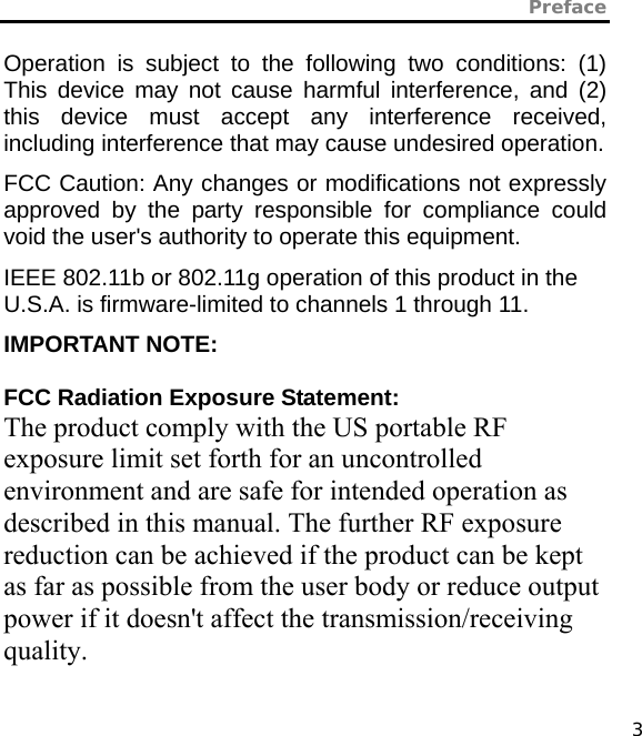 Preface   3 Operation is subject to the following two conditions: (1) This device may not cause harmful interference, and (2) this device must accept any interference received, including interference that may cause undesired operation. FCC Caution: Any changes or modifications not expressly approved by the party responsible for compliance could void the user&apos;s authority to operate this equipment. IEEE 802.11b or 802.11g operation of this product in the U.S.A. is firmware-limited to channels 1 through 11. IMPORTANT NOTE:  FCC Radiation Exposure Statement: The product comply with the US portable RF exposure limit set forth for an uncontrolled environment and are safe for intended operation as described in this manual. The further RF exposure reduction can be achieved if the product can be kept as far as possible from the user body or reduce output power if it doesn&apos;t affect the transmission/receiving quality.   