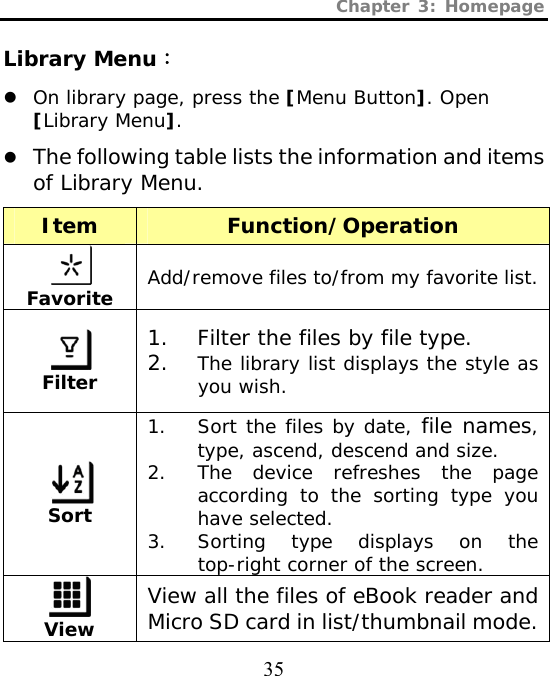 Chapter 3: Homepage  35 Library Menu： z On library page, press the [Menu Button]. Open [Library Menu]. z The following table lists the information and items of Library Menu. Item Function/Operation  Favorite Add/remove files to/from my favorite list.  Filter 1. Filter the files by file type. 2. The library list displays the style as you wish.  Sort 1. Sort the files by date, file names, type, ascend, descend and size. 2. The device refreshes the page according to the sorting type you have selected. 3. Sorting type displays on the top-right corner of the screen.  View View all the files of eBook reader and Micro SD card in list/thumbnail mode. 