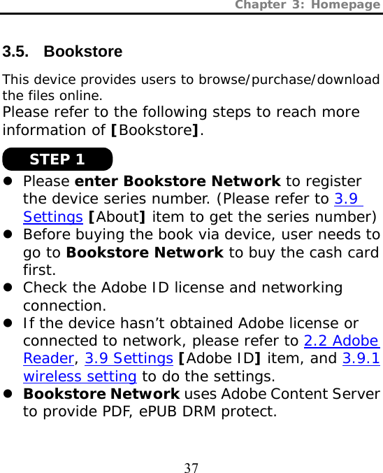 Chapter 3: Homepage  37 3.5. Bookstore This device provides users to browse/purchase/download the files online.  Please refer to the following steps to reach more information of [Bookstore].   z Please enter Bookstore Network to register the device series number. (Please refer to 3.9 Settings [About] item to get the series number) z Before buying the book via device, user needs to go to Bookstore Network to buy the cash card first. z Check the Adobe ID license and networking connection. z If the device hasn’t obtained Adobe license or connected to network, please refer to 2.2 Adobe Reader, 3.9 Settings [Adobe ID] item, and 3.9.1 wireless setting to do the settings. z Bookstore Network uses Adobe Content Server to provide PDF, ePUB DRM protect.  STEP 1 