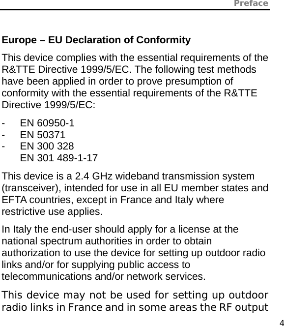 Preface   4  Europe – EU Declaration of Conformity This device complies with the essential requirements of the R&amp;TTE Directive 1999/5/EC. The following test methods have been applied in order to prove presumption of conformity with the essential requirements of the R&amp;TTE Directive 1999/5/EC: - EN 60950-1 - EN 50371 -  EN 300 328 EN 301 489-1-17   This device is a 2.4 GHz wideband transmission system (transceiver), intended for use in all EU member states and EFTA countries, except in France and Italy where restrictive use applies. In Italy the end-user should apply for a license at the national spectrum authorities in order to obtain authorization to use the device for setting up outdoor radio links and/or for supplying public access to telecommunications and/or network services. This device may not be used for setting up outdoor radio links in France and in some areas the RF output 