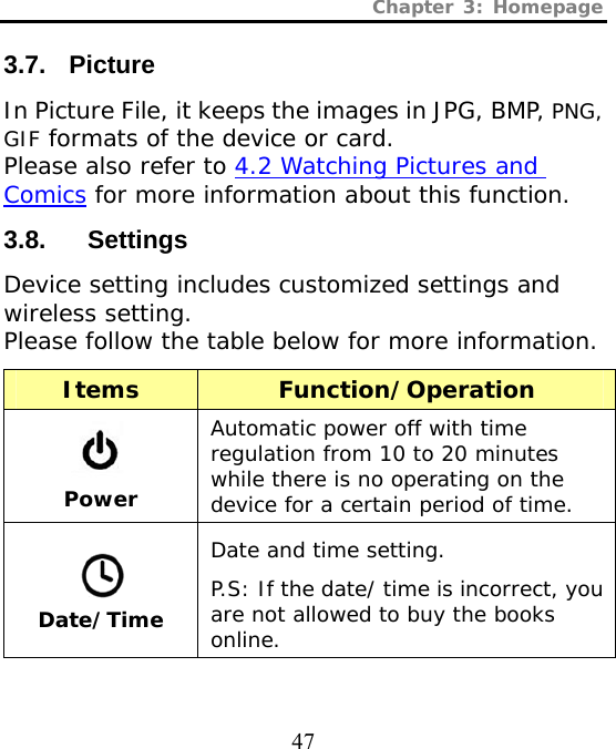 Chapter 3: Homepage  47 3.7. Picture In Picture File, it keeps the images in JPG, BMP, PNG, GIF formats of the device or card.  Please also refer to 4.2 Watching Pictures and Comics for more information about this function. 3.8.   Settings Device setting includes customized settings and wireless setting.  Please follow the table below for more information. Items Function/Operation  Power Automatic power off with time regulation from 10 to 20 minutes while there is no operating on the device for a certain period of time.  Date/Time Date and time setting. P.S: If the date/ time is incorrect, you are not allowed to buy the books online. 