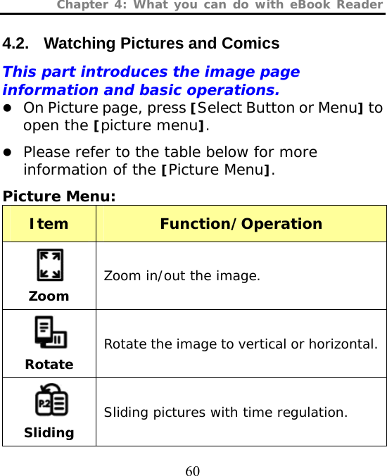 Chapter 4: What you can do with eBook Reader  60 4.2.  Watching Pictures and Comics This part introduces the image page information and basic operations. z On Picture page, press [Select Button or Menu] to open the [picture menu]. z Please refer to the table below for more information of the [Picture Menu]. Picture Menu:  Item  Function/Operation  Zoom Zoom in/out the image.  Rotate Rotate the image to vertical or horizontal.  Sliding   Sliding pictures with time regulation. 