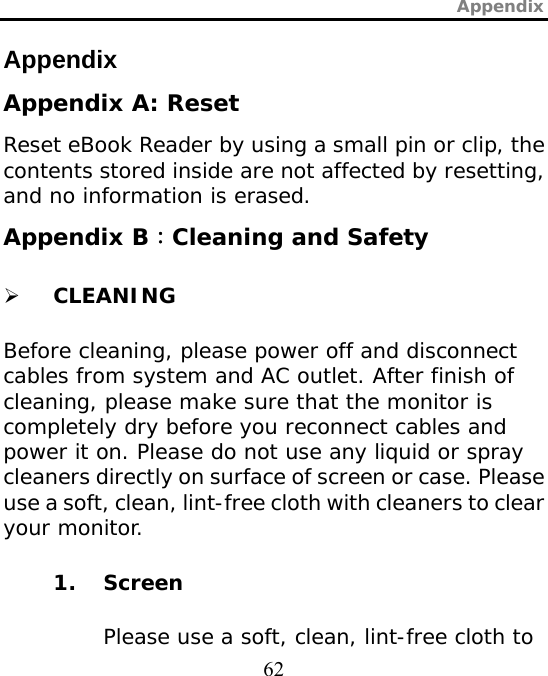 Appendix  62 Appendix Appendix A: Reset Reset eBook Reader by using a small pin or clip, the contents stored inside are not affected by resetting, and no information is erased.  Appendix B：Cleaning and Safety ¾ CLEANING Before cleaning, please power off and disconnect cables from system and AC outlet. After finish of cleaning, please make sure that the monitor is completely dry before you reconnect cables and power it on. Please do not use any liquid or spray cleaners directly on surface of screen or case. Please use a soft, clean, lint-free cloth with cleaners to clear your monitor. 1. Screen Please use a soft, clean, lint-free cloth to 